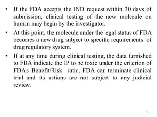• If the FDA accepts the IND request within 30 days of
submission, clinical testing of the new molecule on
human may begin by the investigator.
• At this point, the molecule under the legal status of FDA
becomes a new drug subject to specific requirements of
drug regulatory system.
• If at any time during clinical testing, the data furnished
to FDA indicate the IP to be toxic under the criterion of
FDA’s Benefit/Risk ratio, FDA can terminate clinical
trial and its actions are not subject to any judicial
review.
5
 