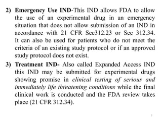 2) Emergency Use IND-This IND allows FDA to allow
the use of an experimental drug in an emergency
situation that does not allow submission of an IND in
accordance with 21 CFR Sec312.23 or Sec 312.34.
It can also be used for patients who do not meet the
criteria of an existing study protocol or if an approved
study protocol does not exist.
3) Treatment IND- Also called Expanded Access IND
this IND may be submitted for experimental drugs
showing promise in clinical testing of serious and
immediately life threatening conditions while the final
clinical work is conducted and the FDA review takes
place (21 CFR 312.34).
7
 