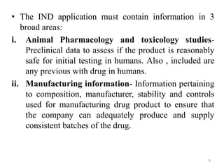 • The IND application must contain information in 3
broad areas:
i. Animal Pharmacology and toxicology studies-
Preclinical data to assess if the product is reasonably
safe for initial testing in humans. Also , included are
any previous with drug in humans.
ii. Manufacturing information- Information pertaining
to composition, manufacturer, stability and controls
used for manufacturing drug product to ensure that
the company can adequately produce and supply
consistent batches of the drug.
8
 