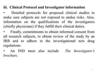 iii. Clinical Protocol and Investigator information
• Detailed protocols for proposed clinical studies to
make sure subjects are not exposed to undue risks. Also,
information on the qualifications of the investigators
(chiefly physicians) if they fulfill their clinical duties.
• Finally, commitments to obtain informed consent from
all research subjects, to obtain review of the study by an
IRB and to adhere to the investigational new drug
regulations.
• An IND must also include The Investigator’s
brochure.
9
 