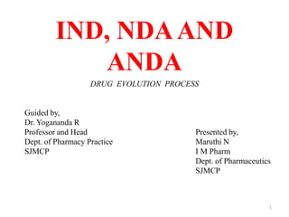 IND, NDAAND
ANDA
DRUG EVOLUTION PROCESS
Guided by,
Dr. Yogananda R
Professor and Head
Dept. of Pharmacy Practice
SJMCP
Presented by,
Maruthi N
I M Pharm
Dept. of Pharmaceutics
SJMCP
1
 