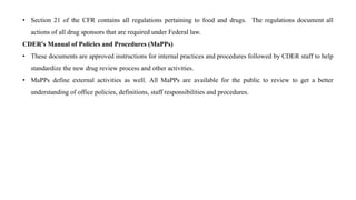 • Section 21 of the CFR contains all regulations pertaining to food and drugs. The regulations document all
actions of all drug sponsors that are required under Federal law.
CDER's Manual of Policies and Procedures (MaPPs)
• These documents are approved instructions for internal practices and procedures followed by CDER staff to help
standardize the new drug review process and other activities.
• MaPPs define external activities as well. All MaPPs are available for the public to review to get a better
understanding of office policies, definitions, staff responsibilities and procedures.
 