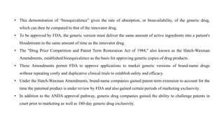 • This demonstration of “bioequivalence” gives the rate of absorption, or bioavailability, of the generic drug,
which can then be compared to that of the innovator drug.
• To be approved by FDA, the generic version must deliver the same amount of active ingredients into a patient's
bloodstream in the same amount of time as the innovator drug.
• The "Drug Price Competition and Patent Term Restoration Act of 1984," also known as the Hatch-Waxman
Amendments, established bioequivalence as the basis for approving generic copies of drug products.
• These Amendments permit FDA to approve applications to market generic versions of brand-name drugs
without repeating costly and duplicative clinical trials to establish safety and efficacy.
• Under the Hatch-Waxman Amendments, brand-name companies gained patent term extension to account for the
time the patented product is under review by FDA and also gained certain periods of marketing exclusivity.
• In addition to the ANDA approval pathway, generic drug companies gained the ability to challenge patents in
court prior to marketing as well as 180-day generic drug exclusivity.
 