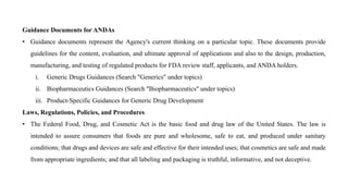 Guidance Documents for ANDAs
• Guidance documents represent the Agency's current thinking on a particular topic. These documents provide
guidelines for the content, evaluation, and ultimate approval of applications and also to the design, production,
manufacturing, and testing of regulated products for FDA review staff, applicants, and ANDA holders.
i. Generic Drugs Guidances (Search "Generics" under topics)
ii. Biopharmaceutics Guidances (Search "Biopharmaceutics" under topics)
iii. Product-Specific Guidances for Generic Drug Development
Laws, Regulations, Policies, and Procedures
• The Federal Food, Drug, and Cosmetic Act is the basic food and drug law of the United States. The law is
intended to assure consumers that foods are pure and wholesome, safe to eat, and produced under sanitary
conditions; that drugs and devices are safe and effective for their intended uses; that cosmetics are safe and made
from appropriate ingredients; and that all labeling and packaging is truthful, informative, and not deceptive.
 