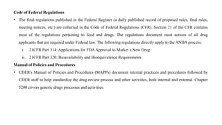 Code of Federal Regulations
• The final regulations published in the Federal Register (a daily published record of proposed rules, final rules,
meeting notices, etc.) are collected in the Code of Federal Regulations (CFR). Section 21 of the CFR contains
most of the regulations pertaining to food and drugs. The regulations document most actions of all drug
applicants that are required under Federal law. The following regulations directly apply to the ANDA process:
i. 21CFR Part 314: Applications for FDAApproval to Market a New Drug
ii. 21CFR Part 320: Bioavailability and Bioequivalence Requirements
Manual of Policies and Procedures
• CDER's Manual of Policies and Procedures (MAPPs) document internal practices and procedures followed by
CDER staff to help standardize the drug review process and other activities, both internal and external. Chapter
5200 covers generic drugs processes and activities.
 