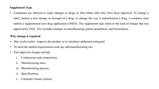 Supplement Type
• Companies are allowed to make changes to drugs or their labels after they have been approved. To change a
label, market a new dosage or strength of a drug, or change the way it manufactures a drug, a company must
submit a supplemental new drug application (sNDA). The supplement type refers to the kind of change that was
approved by FDA. This includes changes in manufacturing, patient population, and formulation.
Why change is required
• May wish to alter / improve the product or to introduce additional safeguard
• To meet the market requirements scale up, add manufacturing site.
• Post approval changes include:
i. Components and composition,
ii. Manufacturing sites,
iii. Manufacturing process,
iv. Specifications,
v. Container closure system,
 