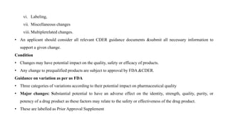 vi. Labeling,
vii. Miscellaneous changes
viii. Multiplerelated changes.
• An applicant should consider all relevant CDER guidance documents &submit all necessary information to
support a given change.
Condition
• Changes may have potential impact on the quality, safety or efficacy of products.
• Any change to prequalified products are subject to approval by FDA &CDER.
Guidance on variation as per us FDA
• Three categories of variations according to their potential impact on pharmaceutical quality
• Major changes: Substantial potential to have an adverse effect on the identity, strength, quality, purity, or
potency of a drug product as these factors may relate to the safety or effectiveness of the drug product.
• These are labelled as Prior Approval Supplement
 