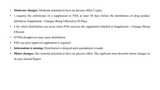 • Moderate changes: Moderate potential to have an adverse effect 2 types.
• 1 requires the submission of a supplement to FDA at least 30 days before the distribution of drug product
labelled as Supplement - Changes Being Effected in 30 Days.
• 2 for which distribution can occur when FDA receives the supplement labelled as Supplement - Changes Being
Effected.
• If FDA disapproves may cease distribution.
• FDA say prior approval supplement is required.
• Information is missing: Distribution is delayed until amendment is made.
• Minor changes: Has minimal potential to have an adverse effect. The applicant must describe minor changes in
its next Annual Report
 