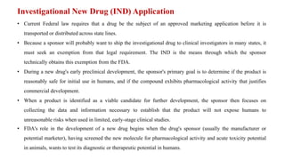 Investigational New Drug (IND) Application
• Current Federal law requires that a drug be the subject of an approved marketing application before it is
transported or distributed across state lines.
• Because a sponsor will probably want to ship the investigational drug to clinical investigators in many states, it
must seek an exemption from that legal requirement. The IND is the means through which the sponsor
technically obtains this exemption from the FDA.
• During a new drug's early preclinical development, the sponsor's primary goal is to determine if the product is
reasonably safe for initial use in humans, and if the compound exhibits pharmacological activity that justifies
commercial development.
• When a product is identified as a viable candidate for further development, the sponsor then focuses on
collecting the data and information necessary to establish that the product will not expose humans to
unreasonable risks when used in limited, early-stage clinical studies.
• FDA's role in the development of a new drug begins when the drug's sponsor (usually the manufacturer or
potential marketer), having screened the new molecule for pharmacological activity and acute toxicity potential
in animals, wants to test its diagnostic or therapeutic potential in humans.
 
