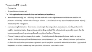There are two IND categories
• Commercial
• Research (non-commercial)
The IND application must contain information in three broad areas
• Animal Pharmacology and Toxicology Studies - Preclinical data to permit an assessment as to whether the
product is reasonably safe for initial testing in humans. Also included are any previous experience with the drug
in humans (often foreign use).
• Manufacturing Information - Information pertaining to the composition, manufacturer, stability, and controls
used for manufacturing the drug substance and the drug product.This information is assessed to ensure that the
company can adequately produce and supply consistent batches of the drug.
• Clinical Protocols and Investigator Information - Detailed protocols for proposed clinical studies to assess
whether the initial-phase trials will expose subjects to unnecessary risks. Also, information on the qualifications
of clinical investigators--professionals (generally physicians) who oversee the administration of the experimental
compound--to assess whether they are qualified to fulfill their clinical trial duties.
 