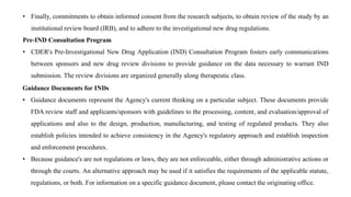 Guidance Documents for INDs
• Guidance documents represent the Agency's current thinking on a particular subject. These documents provide
FDA review staff and applicants/sponsors with guidelines to the processing, content, and evaluation/approval of
applications and also to the design, production, manufacturing, and testing of regulated products. They also
establish policies intended to achieve consistency in the Agency's regulatory approach and establish inspection
and enforcement procedures.
• Because guidance's are not regulations or laws, they are not enforceable, either through administrative actions or
through the courts. An alternative approach may be used if it satisfies the requirements of the applicable statute,
regulations, or both. For information on a specific guidance document, please contact the originating office.
• Finally, commitments to obtain informed consent from the research subjects, to obtain review of the study by an
institutional review board (IRB), and to adhere to the investigational new drug regulations.
Pre-IND Consultation Program
• CDER's Pre-Investigational New Drug Application (IND) Consultation Program fosters early communications
between sponsors and new drug review divisions to provide guidance on the data necessary to warrant IND
submission. The review divisions are organized generally along therapeutic class.
 