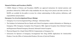 Manual of Policies and Procedures (MaPPs)
• CDER's Manual of Policies and Procedures (MaPPs) are approved instructions for internal practices and
procedures followed by CDER staff to help standardize the new drug review process and other activities. All
MAPPs are available for the public to review for a better understanding of office policies, definitions, staff
responsibilities and procedures.
Emergency Use of an Investigational Drug or Biologic
• Emergency Use of an Investigational Drug or Biologic - Information Sheet
• The Guidance for Institutional Review Boards and Clinical Investigators contains information on: Obtaining an
Emergency IND, Emergency Exemption from Prospective IRB, Approval Exception from Informed Consent,
and Requirement Planned Emergency Research, Informed Consent Exception.
• Physician Request for a Single Patient IND for Compassionate or Emergency Use
• Instructions for Sponsors of Emergency Investigational New Drug (EIND) Applications for Antimicrobial
Products. From the Office of Antimicrobial Products, Division of Antiviral Products
 
