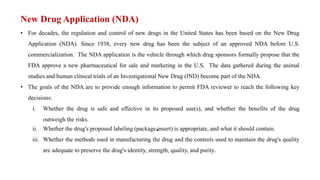 New Drug Application (NDA)
• For decades, the regulation and control of new drugs in the United States has been based on the New Drug
Application (NDA). Since 1938, every new drug has been the subject of an approved NDA before U.S.
commercialization. The NDA application is the vehicle through which drug sponsors formally propose that the
FDA approve a new pharmaceutical for sale and marketing in the U.S. The data gathered during the animal
studies and human clinical trials of an Investigational New Drug (IND) become part of the NDA.
• The goals of the NDA are to provide enough information to permit FDA reviewer to reach the following key
decisions:
i. Whether the drug is safe and effective in its proposed use(s), and whether the benefits of the drug
outweigh the risks.
•
ii. Whether the drug's proposed labeling (package insert) is appropriate, and what it should contain.
iii. Whether the methods used in manufacturing the drug and the controls used to maintain the drug's quality
are adequate to preserve the drug's identity, strength, quality, and purity.
 