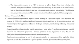 iv. The documentation required in an NDA is supposed to tell the drug's whole story, including what
happened during the clinical tests, what the ingredients of the drug are, the results of the animal studies,
how the drug behaves in the body, and how it is manufactured, processed and packaged. The following
resources provide summaries on NDA content, format, and classification, plus the NDA review process:
Guidance Documents for NDAs
• Guidance documents represent the Agency's current thinking on a particular subject. These documents are
prepared for FDA review staff and applicants/sponsors to provide guidelines to the processing, content, and
evaluation/approval of applications and also to the design, production, manufacturing, and testing of regulated
products.
• They also establish policies intended to achieve consistency in the Agency's regulatory approach and establish
inspection and enforcement procedures. Because guidances are not regulations or laws, they are not
enforceable, either through administrative actions or through the courts.
• An alternative approach may be used if such approach satisfies the requirements of the applicable statute,
regulations, or both. For information on a specific guidance document, please contact the originating office.
 