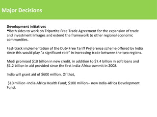Major Decisions
Development initiatives
●Both sides to work on Tripartite Free Trade Agreement for the expansion of trade
and investment linkages and extend the framework to other regional economic
communities.
Fast-track implementation of the Duty Free Tariff Preference scheme offered by India
since this would play "a significant role" in increasing trade between the two regions.
Modi promised $10 billion in new credit, in addition to $7.4 billion in soft loans and
$1.2 billion in aid provided since the first India-Africa summit in 2008.
India will grant aid of $600 million. Of that,
$10 million -India-Africa Health Fund; $100 million-- new India-Africa Development
Fund.
 
