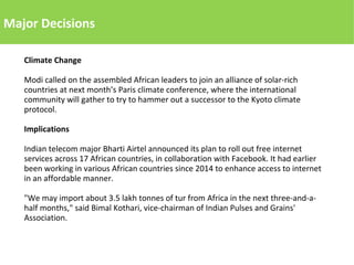 Major Decisions
Climate Change
Modi called on the assembled African leaders to join an alliance of solar-rich
countries at next month’s Paris climate conference, where the international
community will gather to try to hammer out a successor to the Kyoto climate
protocol.
Implications
Indian telecom major Bharti Airtel announced its plan to roll out free internet
services across 17 African countries, in collaboration with Facebook. It had earlier
been working in various African countries since 2014 to enhance access to internet
in an affordable manner.
"We may import about 3.5 lakh tonnes of tur from Africa in the next three-and-a-
half months," said Bimal Kothari, vice-chairman of Indian Pulses and Grains'
Association.
 