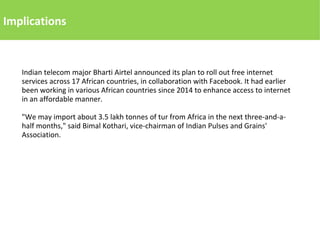 Implications
Indian telecom major Bharti Airtel announced its plan to roll out free internet
services across 17 African countries, in collaboration with Facebook. It had earlier
been working in various African countries since 2014 to enhance access to internet
in an affordable manner.
"We may import about 3.5 lakh tonnes of tur from Africa in the next three-and-a-
half months," said Bimal Kothari, vice-chairman of Indian Pulses and Grains'
Association.
 