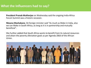 What the Influencers had to say?
President Pranab Mukherjee on Wednesday said the ongoing India-Africa
Forum Summit was a historic occasion.
Nkoana Mashabane, SA foreign minister said "As much as Make in India, also
we can Make in South Africa, as long as it is in partnership and mutually
beneficial".
She further added that South Africa wants to benefit from its natural resources
and attain the poverty alleviation goals as per Agenda 2063 of the African
Union.
 