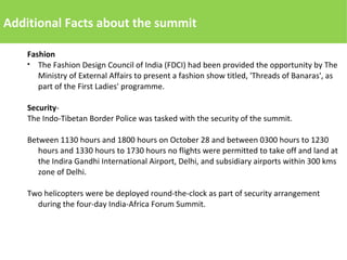 Additional Facts about the summit
Fashion
● The Fashion Design Council of India (FDCI) had been provided the opportunity by The
Ministry of External Affairs to present a fashion show titled, 'Threads of Banaras', as
part of the First Ladies' programme.
Security-
The Indo-Tibetan Border Police was tasked with the security of the summit.
Between 1130 hours and 1800 hours on October 28 and between 0300 hours to 1230
hours and 1330 hours to 1730 hours no flights were permitted to take off and land at
the Indira Gandhi International Airport, Delhi, and subsidiary airports within 300 kms
zone of Delhi.
Two helicopters were be deployed round-the-clock as part of security arrangement
during the four-day India-Africa Forum Summit.
 