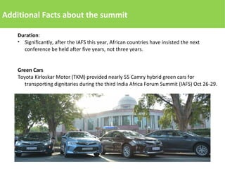 Additional Facts about the summit
Duration:
● Significantly, after the IAFS this year, African countries have insisted the next
conference be held after five years, not three years.
Green Cars
Toyota Kirloskar Motor (TKM) provided nearly 55 Camry hybrid green cars for
transporting dignitaries during the third India Africa Forum Summit (IAFS) Oct 26-29.
 