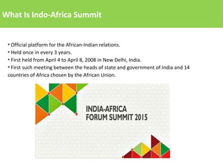 What Is Indo-Africa Summit
• Official platform for the African-Indian relations.
• Held once in every 3 years.
• First held from April 4 to April 8, 2008 in New Delhi, India.
• First such meeting between the heads of state and government of India and 14
countries of Africa chosen by the African Union.
 