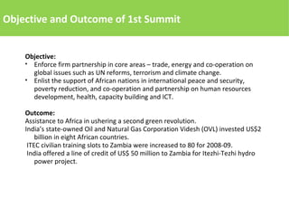 Objective and Outcome of 1st Summit
Objective:
● Enforce firm partnership in core areas – trade, energy and co-operation on
global issues such as UN reforms, terrorism and climate change.
● Enlist the support of African nations in international peace and security,
poverty reduction, and co-operation and partnership on human resources
development, health, capacity building and ICT.
Outcome:
Assistance to Africa in ushering a second green revolution.
India’s state-owned Oil and Natural Gas Corporation Videsh (OVL) invested US$2
billion in eight African countries.
ITEC civilian training slots to Zambia were increased to 80 for 2008-09.
India offered a line of credit of US$ 50 million to Zambia for Itezhi-Tezhi hydro
power project.
 