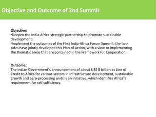 Objective and Outcome of 2nd Summit
Objective:
●Deepen the India-Africa strategic partnership to promote sustainable
development.
●Implement the outcomes of the First India-Africa Forum Summit, the two
sides have jointly developed this Plan of Action, with a view to implementing
the thematic areas that are contained in the Framework for Cooperation.
Outcome:
The Indian Government’s announcement of about US$ 8 billion as Line of
Credit to Africa for various sectors in infrastructure development, sustainable
growth and agro-processing units is an initiative, which identifies Africa s‟
requirement for self sufficiency.
 
