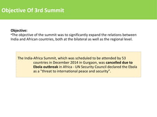 The India-Africa Summit, which was scheduled to be attended by 53
countries in December 2014 in Gurgaon, was cancelled due to
Ebola outbreak in Africa - UN Security Council declared the Ebola
as a "threat to international peace and security”.
Objective Of 3rd Summit
Objective:
●The objective of the summit was to significantly expand the relations between
India and African countries, both at the bilateral as well as the regional level.
 