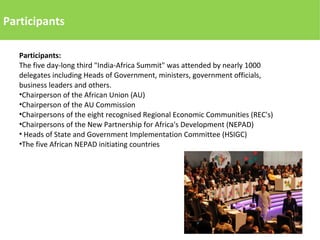 Participants
Participants:
The five day-long third "India-Africa Summit" was attended by nearly 1000
delegates including Heads of Government, ministers, government officials,
business leaders and others.
•Chairperson of the African Union (AU)
•Chairperson of the AU Commission
•Chairpersons of the eight recognised Regional Economic Communities (REC's)
•Chairpersons of the New Partnership for Africa's Development (NEPAD)
• Heads of State and Government Implementation Committee (HSIGC)
•The five African NEPAD initiating countries
 