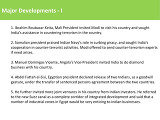 Major Developments - I
1. Ibrahim Boubacar Keita, Mali President invited Modi to visit his country and sought
India’s assistance in countering terrorism in the country.
2. Somalian president praised Indian Navy’s role in curbing piracy, and sought India’s
cooperation in counter-terrorist activities. Modi offered to send counter-terrorism experts
if need arises.
3. Manuel Domingos Vicente, Angola’s Vice-President invited India to do diamond
business with his country.
4. Abdel Fattah el-Sisi, Egyptian president declared release of two Indians, as a goodwill
gesture, under the transfer of sentenced persons agreement between the two countries.
5. He further invited more joint ventures in his country from Indian investors. He referred
to the new Suez canal as a complete corridor of integrated development and said that a
number of industrial zones in Egypt would be very enticing to Indian businesses.
 