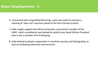 Major Developments - II
6. Concerned with rising Global Warming, a plea was made to convene a
meeting of ‘solar-rich’ countries ahead of the Paris Climate Summit.
7. India sought support from Africa to become a permanent member of the
UNSC. India’s candidature was backed by Jacob Zuma, South African President
who is also a member of G-4 Grouping.
8. India wished to deepen cooperation in maritime security and hydrography, as
well as combating extremism and terrorism.
 
