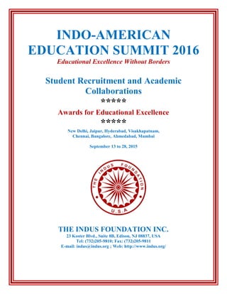 INDO-AMERICAN
EDUCATION SUMMIT 2016
Educational Excellence Without Borders
Student Recruitment and Academic
Collaborations
*****
Awards for Educational Excellence
*****
New Delhi, Jaipur, Hyderabad, Visakhapatnam,
Chennai, Bangalore, Ahmedabad, Mumbai
September 13 to 28, 2015
THE INDUS FOUNDATION INC.
23 Koster Blvd., Suite 8B, Edison, NJ 08837, USA
Tel: (732)205-9810; Fax: (732)205-9811
E-mail: indus@indus.org ; Web: http://www.indus.org/
 