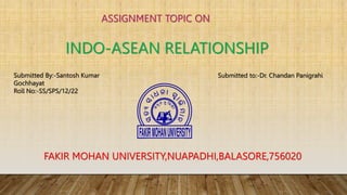 ASSIGNMENT TOPIC ON
INDO-ASEAN RELATIONSHIP
Submitted By:-Santosh Kumar
Gochhayat
Roll No:-SS/SPS/12/22
Submitted to:-Dr. Chandan Panigrahi
FAKIR MOHAN UNIVERSITY,NUAPADHI,BALASORE,756020
 