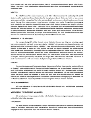 of the each and every year. If we have been managing the scale in this manner continuously, we can study the past’
present’s and future’s of the India Monsoon and its relationship with rainfall and other weather problems & natural
calamities in India.
ANALYSIS:
The India Monsoon Time Scale reveals many secrets of the Indian monsoon and its relationship with rainfall
& other weather problems and natural calamities. For example, some bands, clusters and paths of low pressure
systems along with the main paths of the Indian Monsoon (South-west monsoon and north-east monsoon) clearly
seen in the map of the Indian monsoon it have been some cut-edged paths passing through its systematic zigzag
cycles in ascending and descending orders which causes heavy rains & floods in some years and droughts & famines
in another years according to their travel. . The tracking date of main path & other various paths such as south-west
monsoon and north-east monsoon etc., of the Indian Monsoon denotes the onset of the monsoon, monsoon pulses
or low pressure systems. And also we can find out many more secrets of the Indian monsoon such as droughts,
famines, cyclones, heavy rains, floods, real images of the Indian monsoon, and onset & withdrawals of south west
monsoon and north-east monsoon etc. by keen study of the Indian Monsoon Time Scale.
MEASURING OF THE MONSOON:
For example, during 1871-1990’s, the main path of the Indian Monsoon was rising over June, July, August
and creating heavy rains and floods in most years. During 1900-1920’s, it was raising over August, September and
resulting good rainfall in more years. During 1965-2004’s it was falling over September and causing low rainfall and
droughts in many years. At present it is rising upwards over June, July, August, September and will be resulting
heavy rains & floods in coming years during 2004-2060. The tracking date of main path & other various paths such as
south-east monsoon and north-west monsoon etc., of the Indian Monsoon denotes the onset of the monsoon,
monsoon pulses or low pressure systems. And also we can find out many more secrets of the Indian monsoon such
as droughts, famines, cyclones, heavy rains, floods, real images of the Indian monsoon, and onset & withdrawals of
south west monsoon and north-east monsoon etc. by keen study of the Indian Monsoon Time Scale.
PRINCIPLE:
This is an Astrogeophysical/Astrometeorological phenomenon of effects of astronomical bodies and forces
on the earth’s geophysical atmosphere. The cause is unknown however the year to year change of movement of axis
of the earth inclined at 23½ degrees from vertical to its path around the sun does play a significant role in formation
of clusters, bands & paths of the Indian Monsoon and stimulates the Indian weather. The inter-tropical convergence
zone at the equator follows the movement of the sun and shifts north of the equator merges with the heat low
pressure zone created by the rising heat of the sub-continent due to direct and converging rays of the summer sun
on the India Sub-Continent and develops into the monsoon trough and maintain monsoon circulation.
PHYSICAL APPEARANCE:
It is came to known in my researches that the Indo-Australian Monsoon has a special physical appearance
just as the Indian Monsoon.
MEASURES OF THE EUROPEAN MONSOON:
It is came to known in my researches that the Indo-Australian Monsoon having some peculiar measures just
as identified in the Indian Monsoon.
CONCLUSIONS:
The world Scientist hereby requested to continue the further researches on the Indo-Australian Monsoon
Time Scale and find out the mysteries of the Indo-Australian Monsoon. we can make many more modifications thus
bringing many more developments in the Indo-Australian Monsoon Time Scale.
 