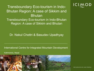 Transboundary Eco-tourism in Indo-
  Bhutan Region: A case of Sikkim and
               Bhutan
  Transboundary Eco-tourism in Indo-Bhutan
     Region: A case of Sikkim and Bhutan


     Dr. Nakul Chettri & Basudev Upadhyay



International Centre for Integrated Mountain Development
Kathmandu, Nepal
 
