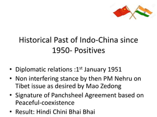 Historical Past of Indo-China since
1950- Positives
• Diplomatic relations :1st January 1951
• Non interfering stance by then PM Nehru on
Tibet issue as desired by Mao Zedong
• Signature of Panchsheel Agreement based on
Peaceful-coexistence
• Result: Hindi Chini Bhai Bhai
 