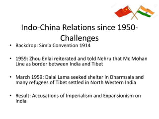 Indo-China Relations since 1950-
Challenges
• Backdrop: Simla Convention 1914
• 1959: Zhou Enlai reiterated and told Nehru that Mc Mohan
Line as border between India and Tibet
• March 1959: Dalai Lama seeked shelter in Dharmsala and
many refugees of Tibet settled in North Western India
• Result: Accusations of Imperialism and Expansionism on
India
 