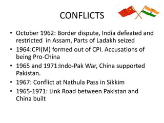 CONFLICTS
• October 1962: Border dispute, India defeated and
restricted in Assam, Parts of Ladakh seized
• 1964:CPI(M) formed out of CPI. Accusations of
being Pro-China
• 1965 and 1971:Indo-Pak War, China supported
Pakistan.
• 1967: Conflict at Nathula Pass in Sikkim
• 1965-1971: Link Road between Pakistan and
China built
 