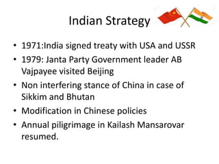 Indian Strategy
• 1971:India signed treaty with USA and USSR
• 1979: Janta Party Government leader AB
Vajpayee visited Beijing
• Non interfering stance of China in case of
Sikkim and Bhutan
• Modification in Chinese policies
• Annual piligrimage in Kailash Mansarovar
resumed.
 