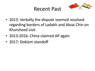 Recent Past
• 2013: Verbally the dispute seemed resolved
regarding borders of Ladakh and Aksai Chin on
Khursheed visit
• 2013-2016: China claimed AP again
• 2017: Doklam standoff
 