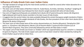 Influence of Indo-Greek Coin over Indian Coins
• The high standard of coinage set by the Indo-Greeks worked as a model for several other Indian dynasties for a
very long period of time.
• The silver coins of tribal states of Northern India Viz. Audarnbaras, Kunindas, Vaimakas, Yaudhyas" weighing 20
rattis (36 grains) definitely have followed the Hemi drachm weight standard (20 rattis) of Indo Greeks.
• Few coins of Hagamasa & Raijuvala are probably hemi obules (65-67 grains) & quarter obules (36-38 grains)
highly debased with lead & closely resemble to the later issues of Indo-Greeks.
• It suggests that the central Indian city states probably followed the ancient Karsapana weight standards of Kakim
(36 to 38 grains) & also the weight standards of Indo Greeks, the then prevalent of their silver Hemi obules (63 to
68 grains) & obules (136 grains).
• The silver coins of Indo-Greeks were of the various denominations viz. Drachm (66 grains), Tetradrachm (264
grains i.e. 4 Drachms x 66=264 grains), Bbules (1/6 of Drachm=66/6=l 1 grains) & Hemi Drachm (1/2 of
drachm=66/2=33 grains). They were universally followed by almost all tribal states in India“.
• The copper unit of Indo-Greeks was known as 'Chalkon' which was approximately equal to a drachm i.e. between
67 grains & 70 grains. The Indo-Greek copper coins seem to have been raised to Indian standard by making the
Greek Chalkon equal to half an Indian Pana.
 