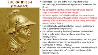 EUCRATIDIES-I
(171–145 BCE)
• Eucratides I was one of the most important Greco-
Bactrian kings, descendants of dignitaries of Alexander the
Great.
• He uprooted the Euthydemid dynasty of Greco-Bactrian
kings & replaced it with his own lineage.
• He fought against the Indo-Greek kings, the easternmost
Hellenistic rulers in northwestern India, temporarily holding
territory as far as the Indus, until he was finally defeated &
pushed back to Bactria.
• Eucratides had a vast & prestigious coinage, suggesting a
rule of considerable importance.
• Eucratides I (meaning the Great) is one of the few Greek
kings in India about whom we know something from
literary sources.
• The 200 CE Roman historian Justin described him as a great
man, who commenced his rule around the same time as
Mithridates in Parthia (171 BCE).
• Eucratides was almost certainly a scion of the Seleucid royal
house, who attempted to "re-claim" the throne of the
Bactrian kingdom.
 