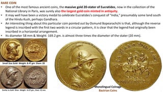 RARE COIN
• One of the most famous ancient coins, the massive gold 20-stater of Eucratides, now in the collection of the
National Library in Paris, was surely also the largest gold coin minted in antiquity.
• It may well have been a victory medal to celebrate Eucratides's conquest of "India," presumably some land south
of the Hindu Kush, perhaps Gandhara.
• An interesting thing about this particular coin pointed out by Osmund Bopearachchi is that, although the reverse
legend is inscribed with the first two words in a circular pattern, it is clear that the legend had originally been
inscribed in a horizontal arrangement.
• Its diameter 58 mm & Weight: 169.2 gm. is almost three times the diameter of the stater (20 mm).
Monolingual Coinage
Bactrian Coins
Small Size Gold- Weight: 8.47 gm. Diam: 20
mm
Similar to Gold- Silver- Weight: 16.97 gm., Diam: 32 mm.
 