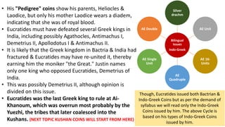 • His "Pedigree" coins show his parents, Heliocles &
Laodice, but only his mother Laodice wears a diadem,
indicating that she was of royal blood.
• Eucratides must have defeated several Greek kings in
India, including possibly Agathocles, Antimachus I,
Demetrius II, Apollodotus I & Antimachus II.
• It is likely that the Greek kingdom in Bactria & India had
fractured & Eucratides may have re-united it, thereby
earning him the moniker "the Great." Justin names
only one king who opposed Eucratides, Demetrius of
India.
• This was possibly Demetrius II, although opinion is
divided on this issue.
• Eucratides was the last Greek king to rule at Ai-
Khanoum, which was overrun most probably by the
Yuezhi, the tribes that later coalesced into the
Kushans. (NEXT TOPIC KUSHAN COINS WILL START FROM HERE)
Bilingual
Issues
Indo-Greek
Silver
drachm
AE Unit
AE 16-
Units
AE
Quadruple
AE Single
Unit
AE Double
Though, Eucratides issued both Bactrian &
Indo-Greek Coins but as per the demand of
syllabus we will read only the Indo-Greek
Coins issued by him. The above Cycle is
based on his types of Indo-Greek Coins
issued by him.
 