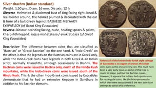 Silver drachm (Indian standard)
Weight: 1.50 gm., Diam: 16 mm, Die axis: 12 h
Obverse- Helmeted & diademed bust of king facing right, bead &
reel border around, the helmet plumed & decorated with the ear
& horn of a bull,Greek legend: BAΣIΛEΩΣ MEΓAΛOY
EYKPATIΔOY (of Great King Eucratides)
Reverse-Dioscuri standing facing, nude, holding spears & palms,
Kharoshthi legend: rajasa mahatakasa / evukratidasa (of Great
King Eucratides)
Description- The difference between coins that are classified as
"Bactrian" or "Greco-Bactrian" on the one hand, & "Indo-Greek" on
the other, is that the legends on the Bactrian coins are in Greek only,
while the Indo-Greek coins have legends in both Greek & an Indian
script, normally Kharoshthi, although occasionally in Brahmi. The
Bactrian coins were issued in Bactria only, north of the Hindu Kush
mountains, while the Indo-Greek coins were issued south of the
Hindu Kush. This & the other Indo-Greek coins issued by Eucratides
demonstrate that he had an extensive kingdom in Gandhara in
addition to his Bactrian domains.
Almost all of the known Indo-Greek style coinage
of Eucratides is in copper or bronze; the silver
coins such as this one are very rare. This must have
been a very early issue, as some of this type is
round in shape, just like the Bactrian issues.
However, it appears the Indians had a preference
for rectangular coins, like the Mauryan coins to
which they were accustomed & the next coin is an
attempt to satisfy this preference.
 
