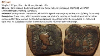 AE Unit
Weight: 2.27 gm., Dim: 16 x 14 mm, Die axis: 12 h
Obverse- Bare-headed, diademed bust of king facing right, Greek legend: BAΣIΛEΩΣ MEΓAΛOY
EYKPATIΔOY (of Great King Eucratides)
Reverse- Caps & palms of the Dioscuri, Kharoshthi legend: maharajasa / evukratidasa (of King Eucratides)
Description- These coins, which are quite scarce, are a bit of a surprise, as they indicate that Eucratides
conquered territory south of the Hindu Kush & issued coins there before he introduced his helmeted
type. Thus his successes south of the Hindu Kush came relatively early in his reign.
 