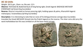 AE 16-Units
Weight: 28.51 gm., Diam: na, Die axis: 12 h
Obverse- Helmeted & diademed bust of king facing right, Greek legend: BAΣIΛEΩΣ MEΓAΛOY
EYKPATIΔOY (of Great King Eucratides)
Reverse- Dioscuri mounted on horses prancing right, holding spears & palms, Kharoshthi legend:
maharajasa / evukratidasa (of King Eucratides)
Description- It is interesting to note that on none of his bilingual bronze coinage does Eucratides
translate the Greek MEΓAΛOY (Great) into the Prakrit legend on the reverse. The silver coins did carry the
word mahatakasa but this was omitted on all the base metal coinage.
 