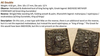 AE Double
Weight: 4.02 gm., Dim: 18 x 17 mm, Die axis: 12 h
Obverse- Helmeted & diademed bust of king facing right, Greek legend: BAΣIΛEΩΣ MEΓAΛOY
EYKPATIΔOY (of Great King Eucratides)
Reverse- Winged Nike standing left, holding wreath & palm, Kharoshthi legend: maharajasa / rajatirajasa /
evukratidasa (of King Eucratides, King of Kings)
Description- On this coin, a new type with Nike on the reverse, there is an additional word on the reverse,
but it is not the expected mahatakasa, but instead the word rajatirajasa, or "king of kings." The Greek for
this would have been BAΣIΛEΩN, but this is not present on the obverse.
 