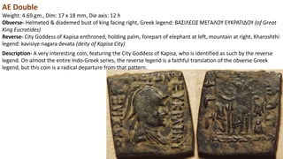 AE Double
Weight: 4.69 gm., Dim: 17 x 18 mm, Die axis: 12 h
Obverse- Helmeted & diademed bust of king facing right, Greek legend: BAΣIΛEΩΣ MEΓAΛOY EYKPATIΔOY (of Great
King Eucratides)
Reverse- City Goddess of Kapisa enthroned, holding palm, forepart of elephant at left, mountain at right, Kharoshthi
legend: kavisiye nagara devata (deity of Kapisa City)
Description- A very interesting coin, featuring the City Goddess of Kapisa, who is identified as such by the reverse
legend. On almost the entire Indo-Greek series, the reverse legend is a faithful translation of the obverse Greek
legend, but this coin is a radical departure from that pattern.
 
