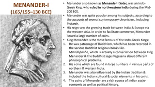 MENANDER-I
(165/155–130 BCE)
• Menander also known as Menander I Soter, was an Indo-
Greek King, who ruled in northwestern India during the Mid-
200 BCE.
• Menander was quite popular among his subjects, according to
the accounts of several contemporary chroniclers, including
Plutarch.
• His reign saw the growing trade between India & Europe via
the western Asia. In order to facilitate commerce, Menander
issued a large number of coins.
• King Menander is the most famous of the Indo-Greek Kings:
1. He was patronage of Buddhism, which has been recorded in
the various Buddhist religious books like-
Milindapanha, which is actually a conversation between King
Menander & the Buddhist sage Nagasena about different
philosophical problems.
2. His coins which are found in large numbers in various parts of
northern & western India.
3. Menander was also influenced by the Indian tradition &
included the Indian cultural & social elements in his coins.
4. The coins of Menander are a rich source of Indian socio-
economic as well as political history.
 